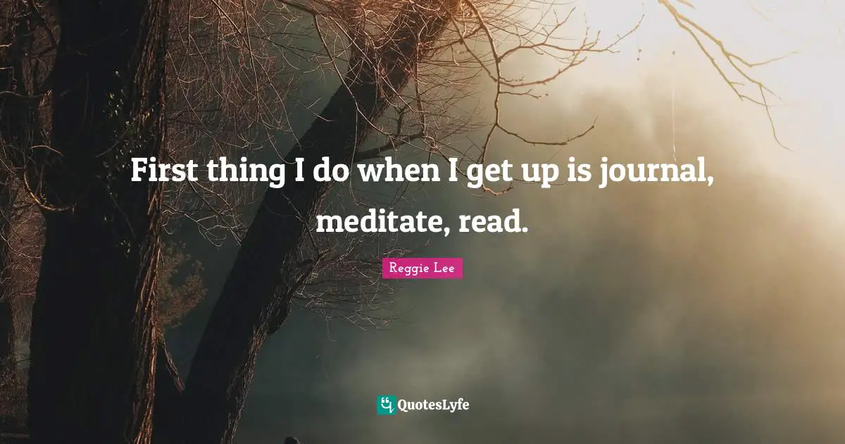 First thing I do when I get up is journal, meditate, read.