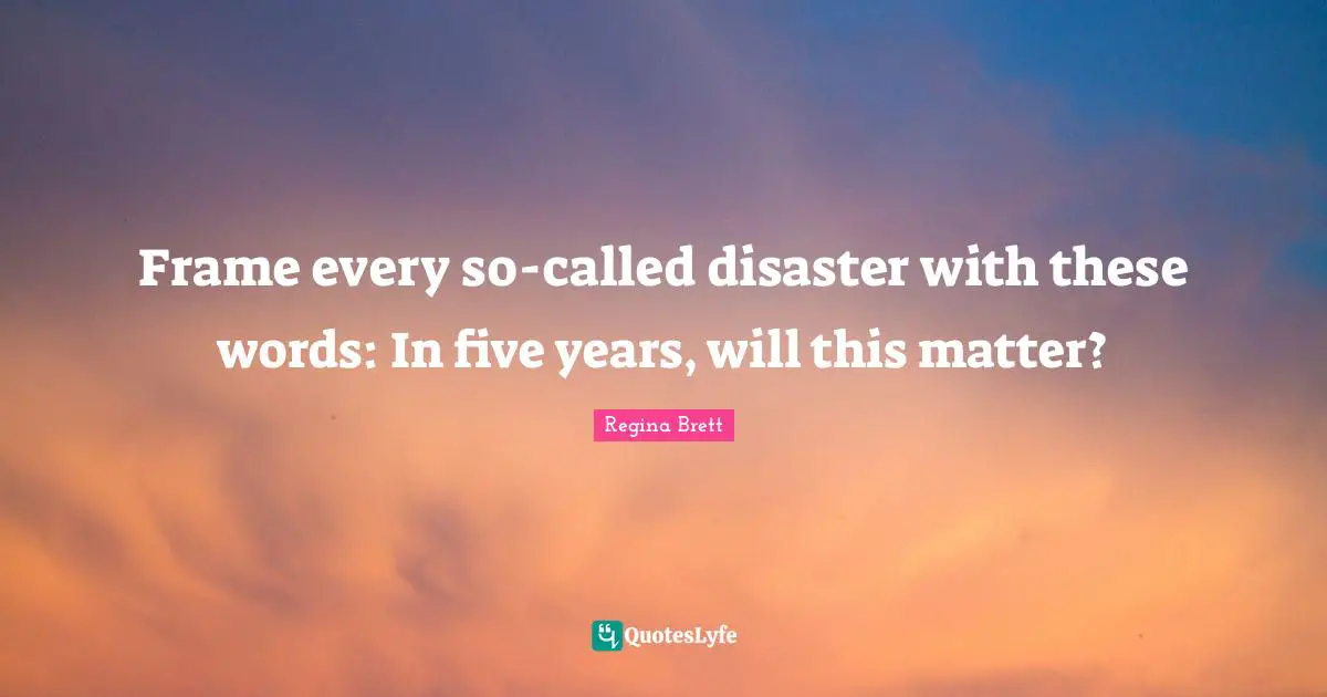 Regina Brett Quotes: "Frame every so-called disaster with these words: In five years, will this matter?"
