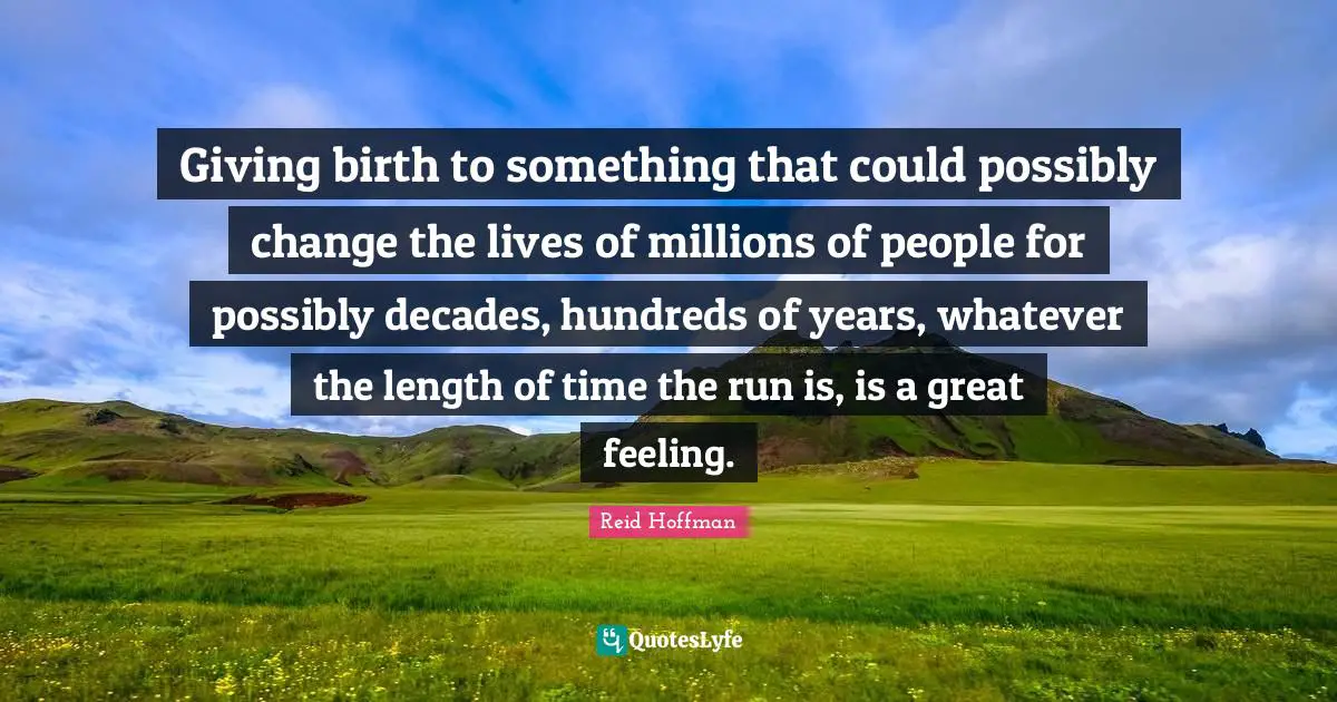 Giving birth to something that could possibly change the lives of millions of people for possibly decades, hundreds of years, whatever the length of time the run is, is a great feeling.