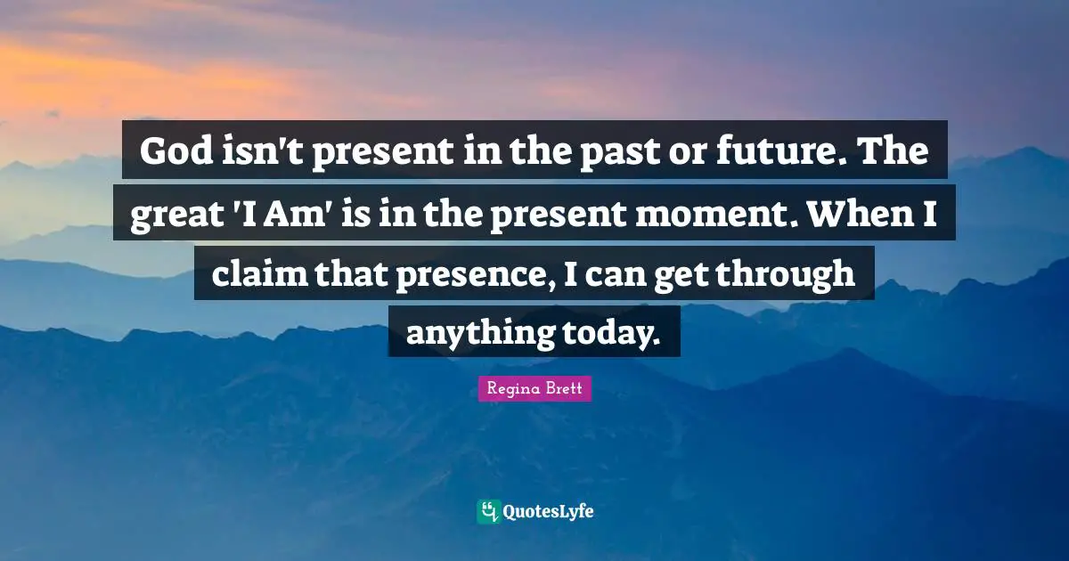 God isn't present in the past or future. The great 'I Am' is in the present moment. When I claim that presence, I can get through anything today.