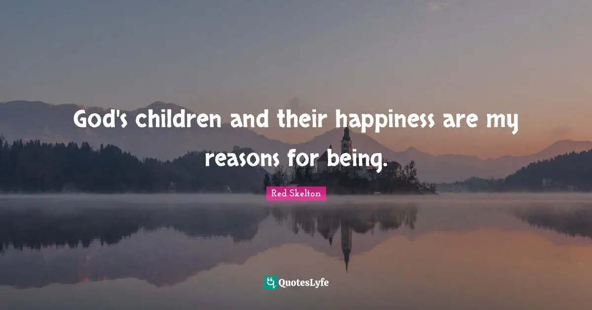 God's children and their happiness are my reasons for being.