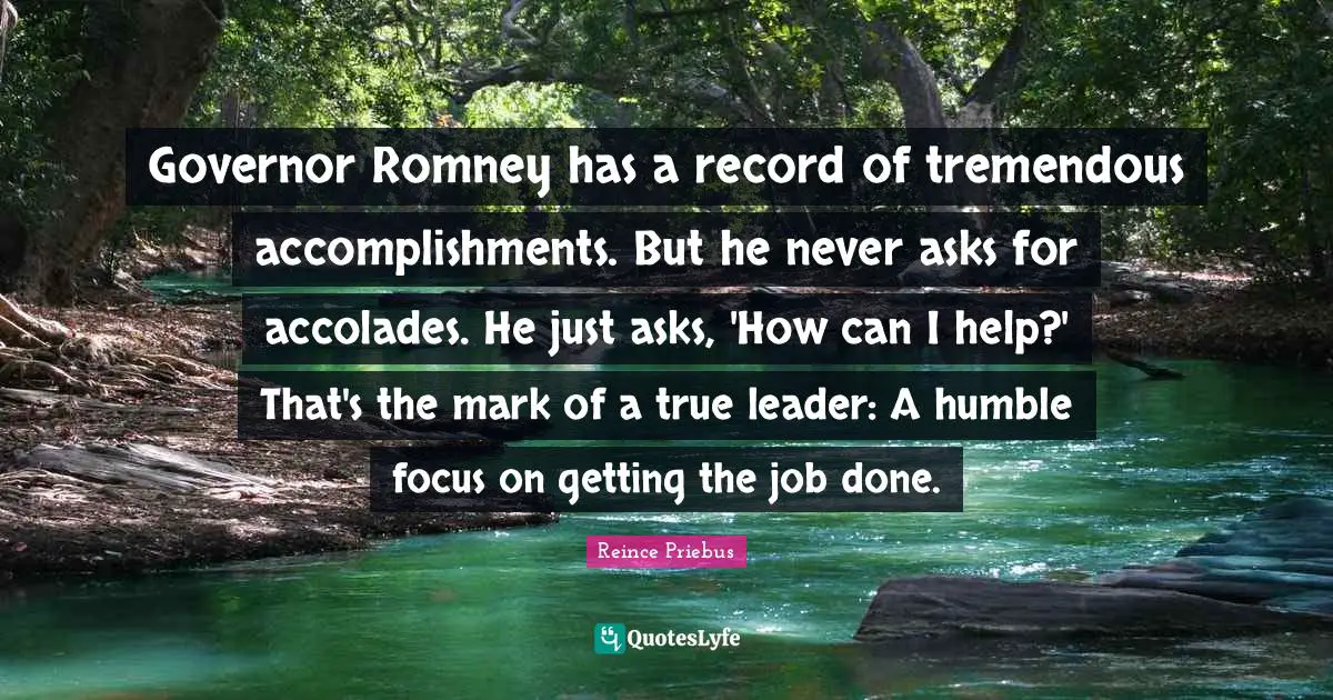 Governor Romney has a record of tremendous accomplishments. But he never asks for accolades. He just asks, 'How can I help?' That's the mark of a true leader: A humble focus on getting the job done.