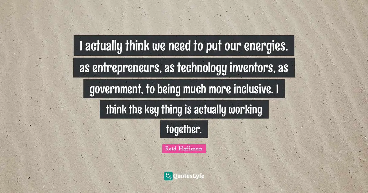 I actually think we need to put our energies, as entrepreneurs, as technology inventors, as government, to being much more inclusive. I think the key thing is actually working together.