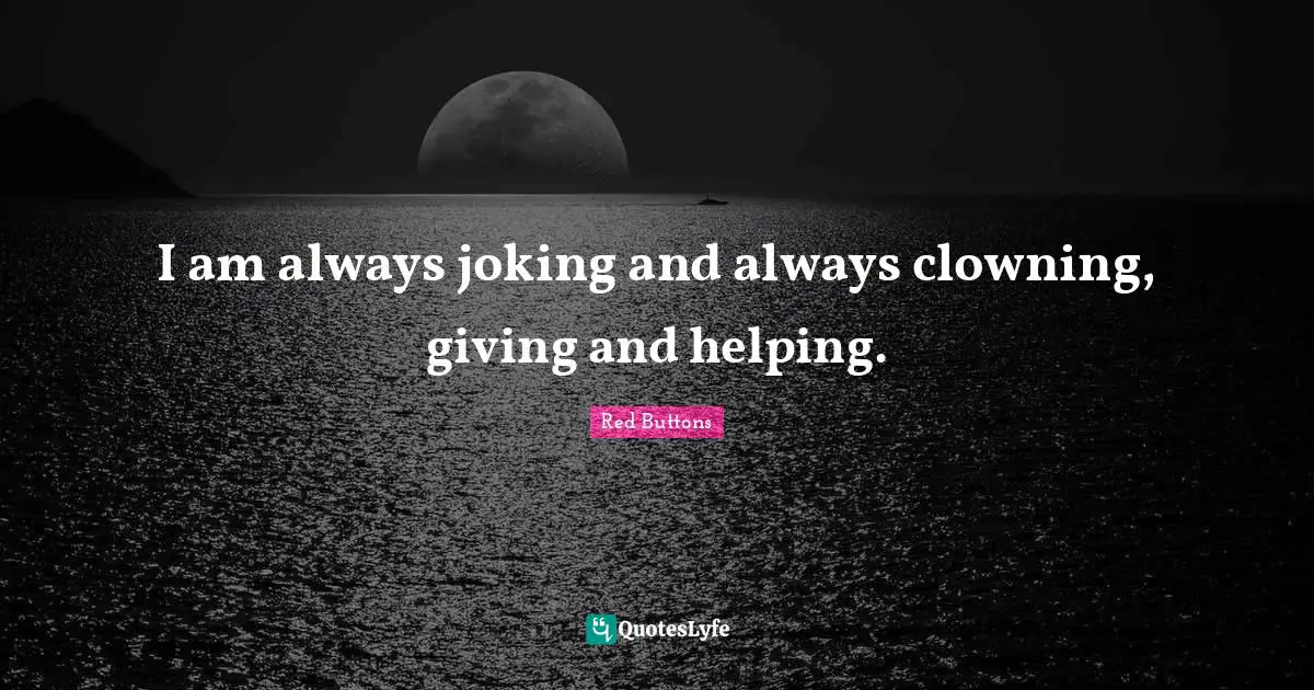 I am always joking and always clowning, giving and helping.