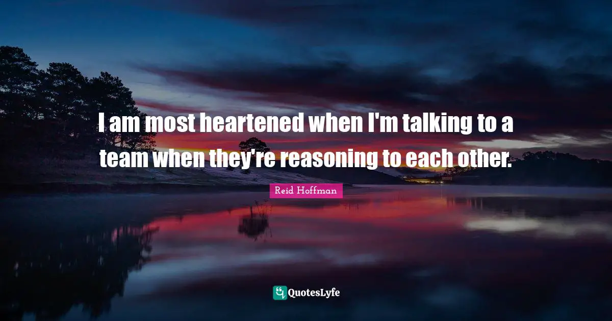 I am most heartened when I'm talking to a team when they're reasoning to each other.