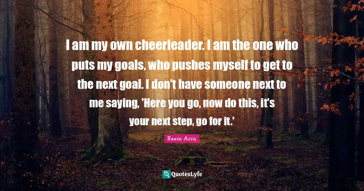 I am my own cheerleader. I am the one who puts my goals, who pushes myself to get to the next goal. I don't have someone next to me saying, 'Here you go, now do this, it's your next step, go for it.'