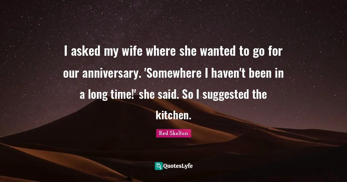 I asked my wife where she wanted to go for our anniversary. 'Somewhere I haven't been in a long time!' she said. So I suggested the kitchen.
