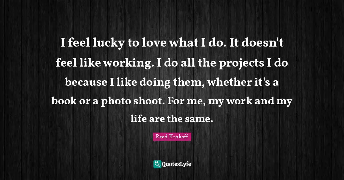 I feel lucky to love what I do. It doesn't feel like working. I do all the projects I do because I like doing them, whether it's a book or a photo shoot. For me, my work and my life are the same.