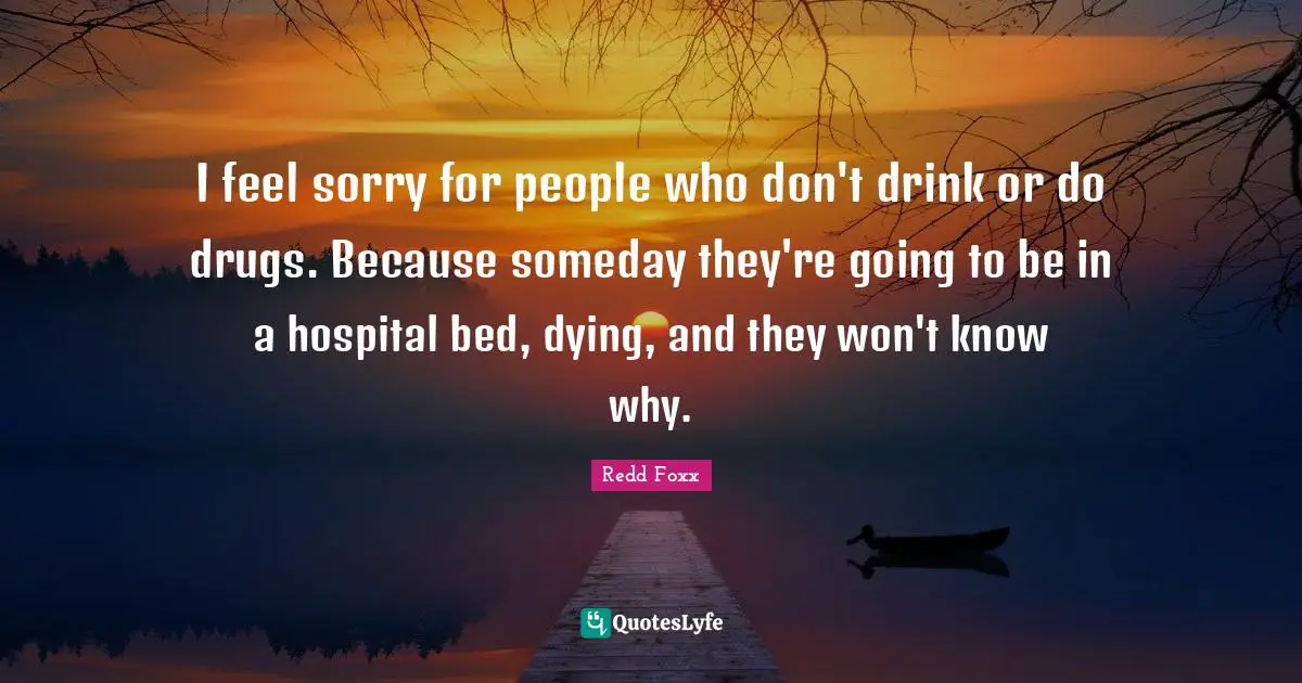 Redd Foxx Quotes: I feel sorry for people who don't drink or do drugs. Because someday they're going to be in a hospital bed, dying, and they won't know why.