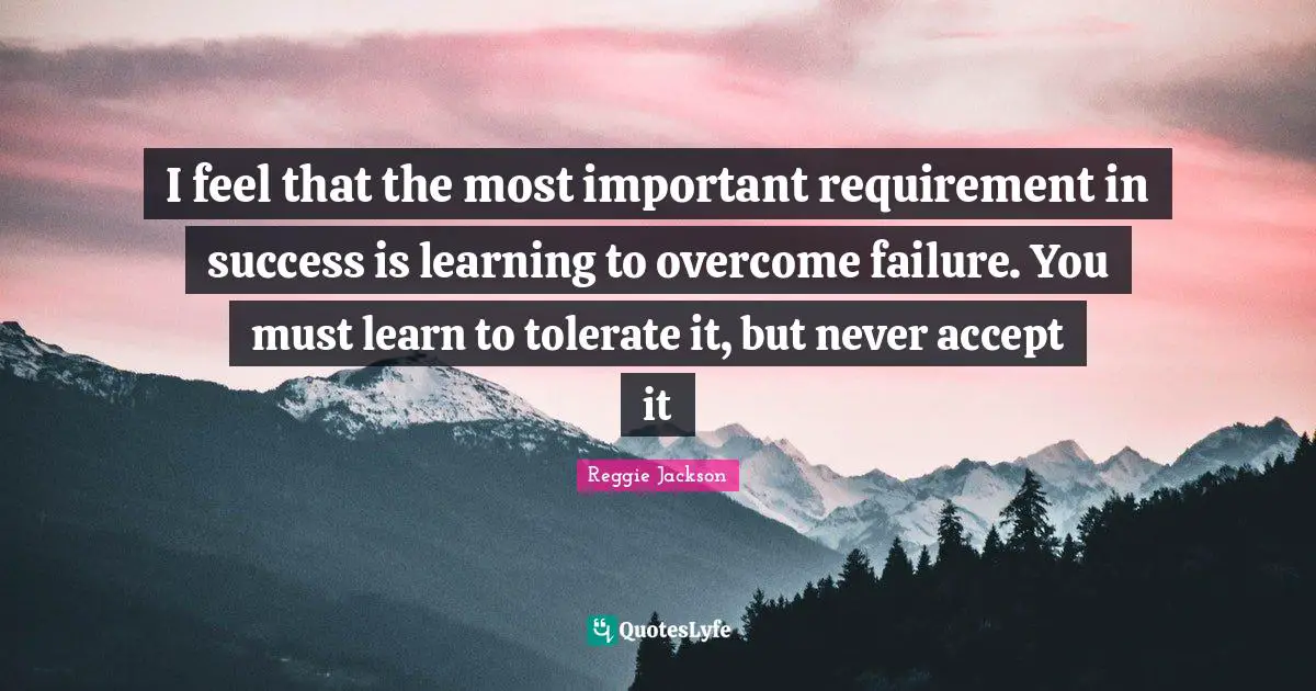 I feel that the most important requirement in success is learning to overcome failure. You must learn to tolerate it, but never accept it