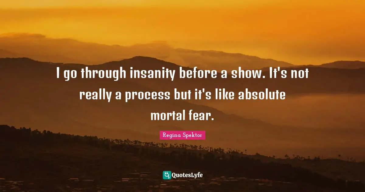 I go through insanity before a show. It's not really a process but it's like absolute mortal fear.