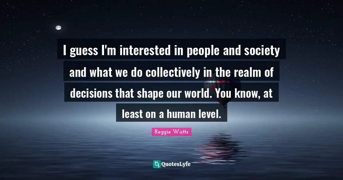 I guess I'm interested in people and society and what we do collectively in the realm of decisions that shape our world. You know, at least on a human level.