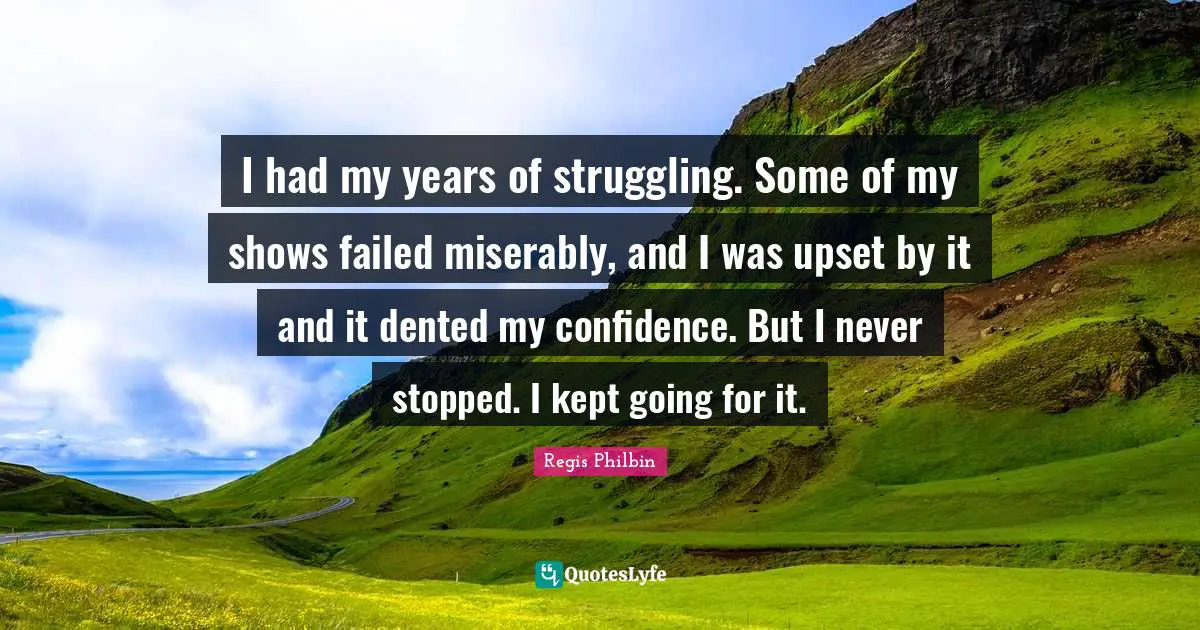 I had my years of struggling. Some of my shows failed miserably, and I was upset by it and it dented my confidence. But I never stopped. I kept going for it.