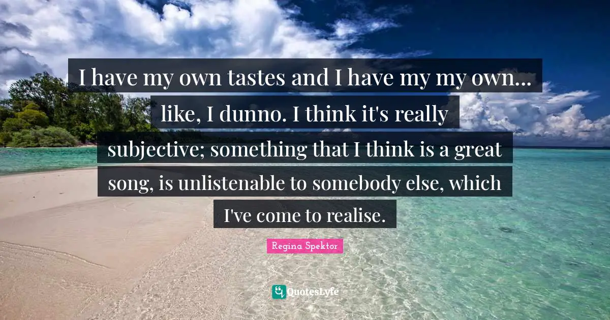 I have my own tastes and I have my my own... like, I dunno. I think it's really subjective; something that I think is a great song, is unlistenable to somebody else, which I've come to realise.