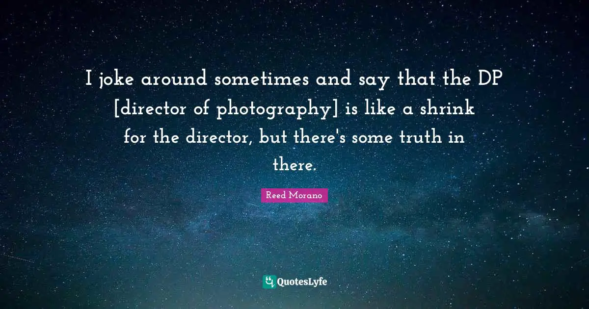 I joke around sometimes and say that the DP [director of photography] is like a shrink for the director, but there's some truth in there.