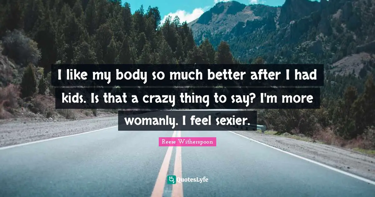 I like my body so much better after I had kids. Is that a crazy thing to say? I'm more womanly. I feel sexier.