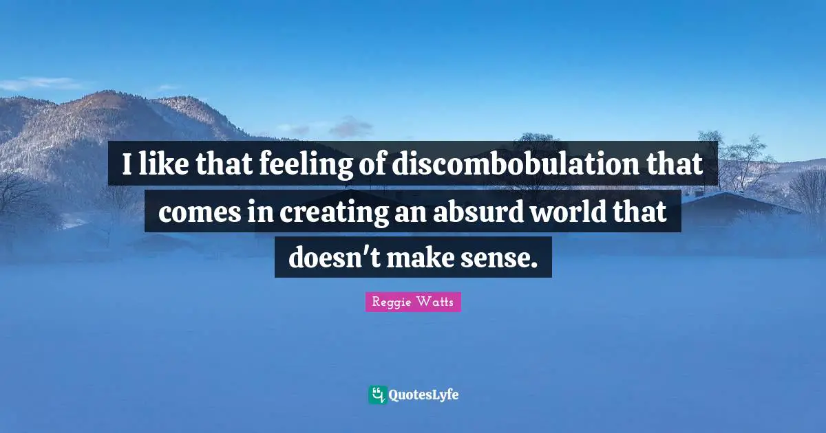 I like that feeling of discombobulation that comes in creating an absurd world that doesn't make sense.