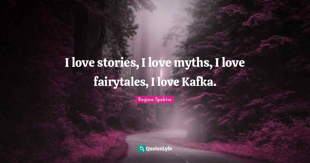 I love stories, I love myths, I love fairytales, I love Kafka.