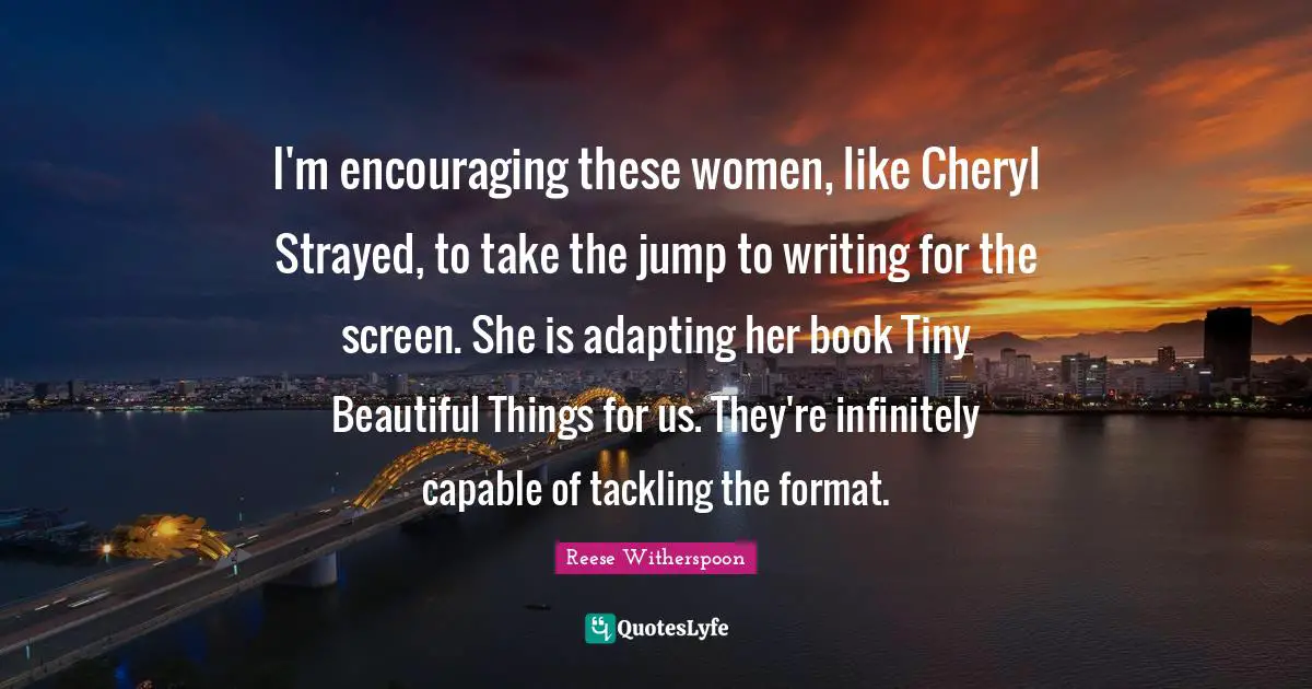 I'm encouraging these women, like Cheryl Strayed, to take the jump to writing for the screen. She is adapting her book Tiny Beautiful Things for us. They're infinitely capable of tackling the format.