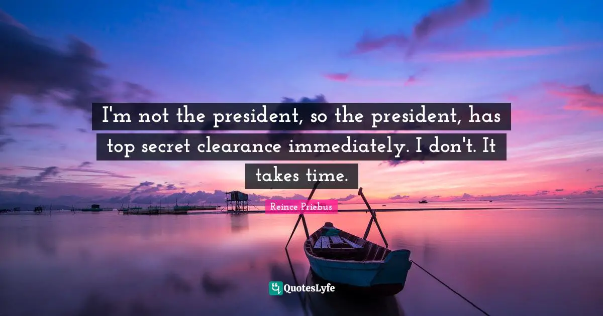 I'm not the president, so the president, has top secret clearance immediately. I don't. It takes time.