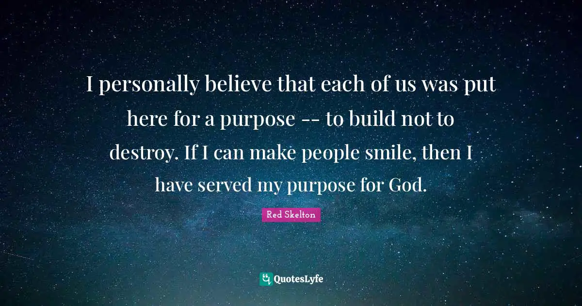 I personally believe that each of us was put here for a purpose -- to build not to destroy. If I can make people smile, then I have served my purpose for God.