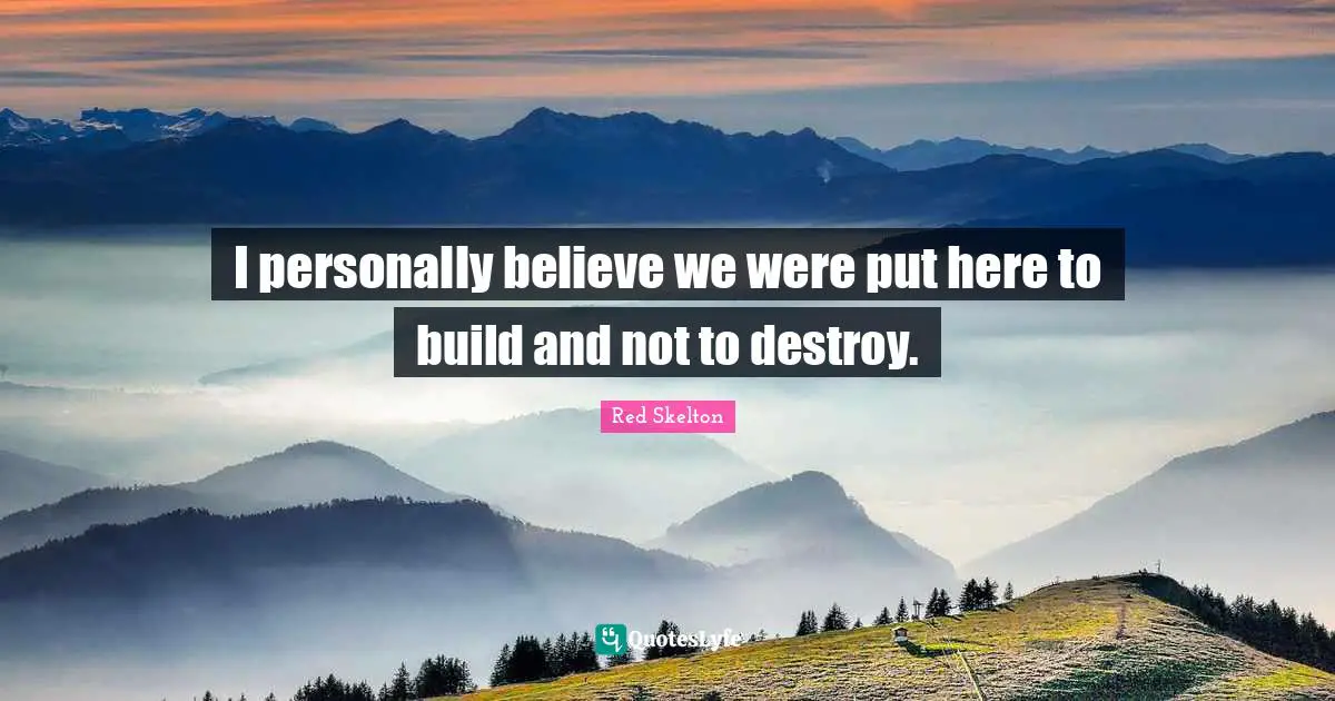 I personally believe we were put here to build and not to destroy.
