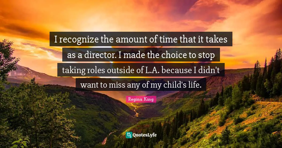 I recognize the amount of time that it takes as a director. I made the choice to stop taking roles outside of L.A. because I didn't want to miss any of my child's life.