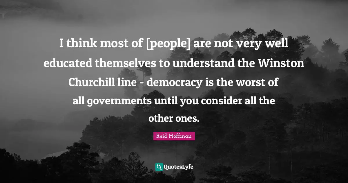 I think most of [people] are not very well educated themselves to understand the Winston Churchill line - democracy is the worst of all governments until you consider all the other ones.