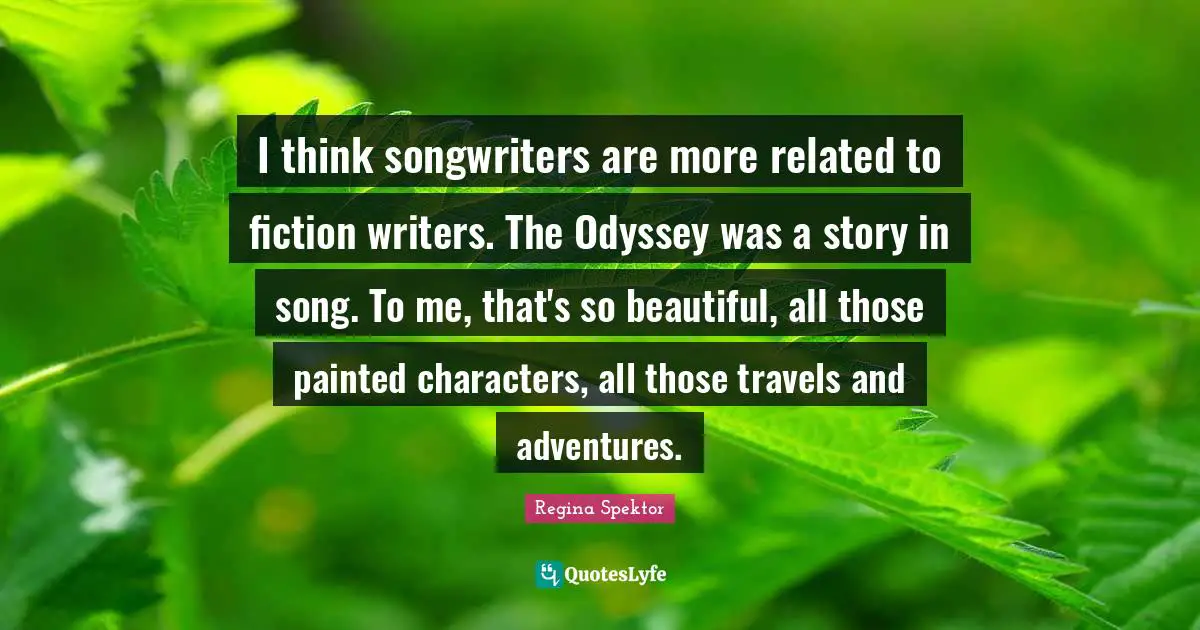 I think songwriters are more related to fiction writers. The Odyssey was a story in song. To me, that's so beautiful, all those painted characters, all those travels and adventures.