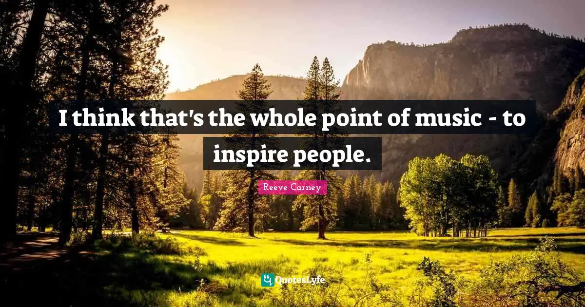 I think that's the whole point of music - to inspire people.