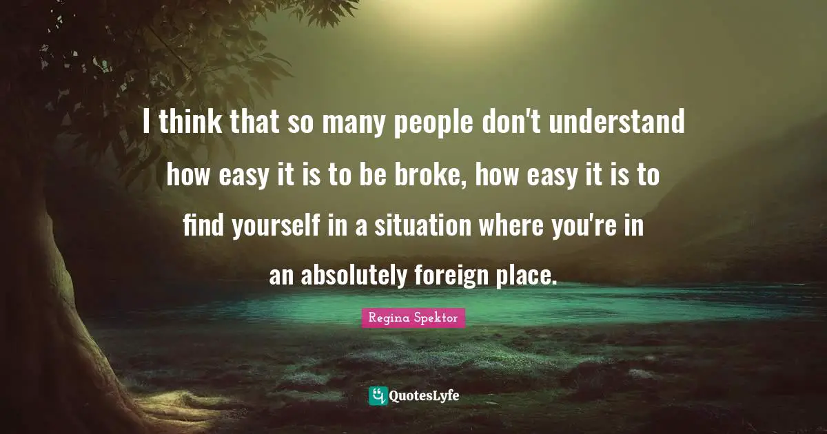 I think that so many people don't understand how easy it is to be broke, how easy it is to find yourself in a situation where you're in an absolutely foreign place.