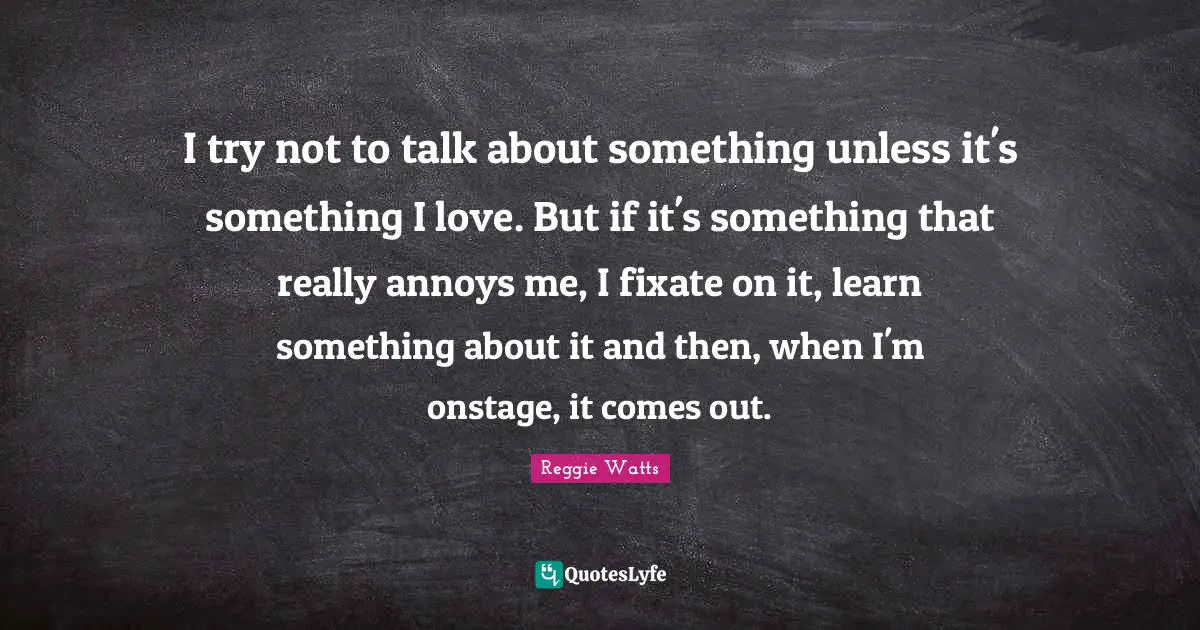 I try not to talk about something unless it's something I love. But if it's something that really annoys me, I fixate on it, learn something about it and then, when I'm onstage, it comes out.