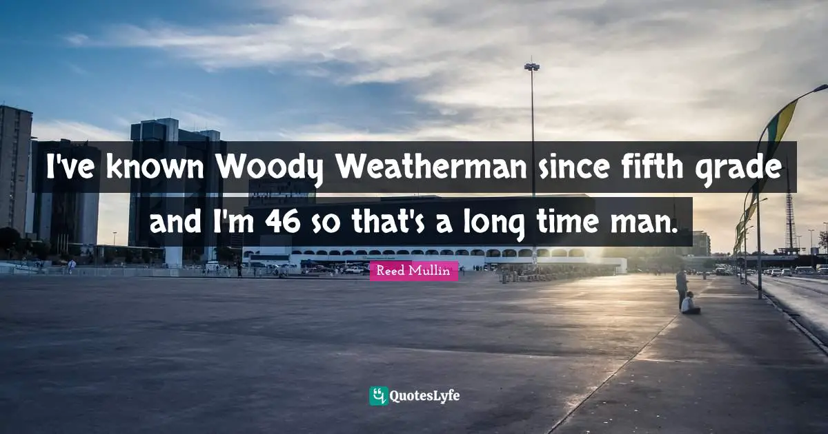 I've known Woody Weatherman since fifth grade and I'm 46 so that's a long time man.