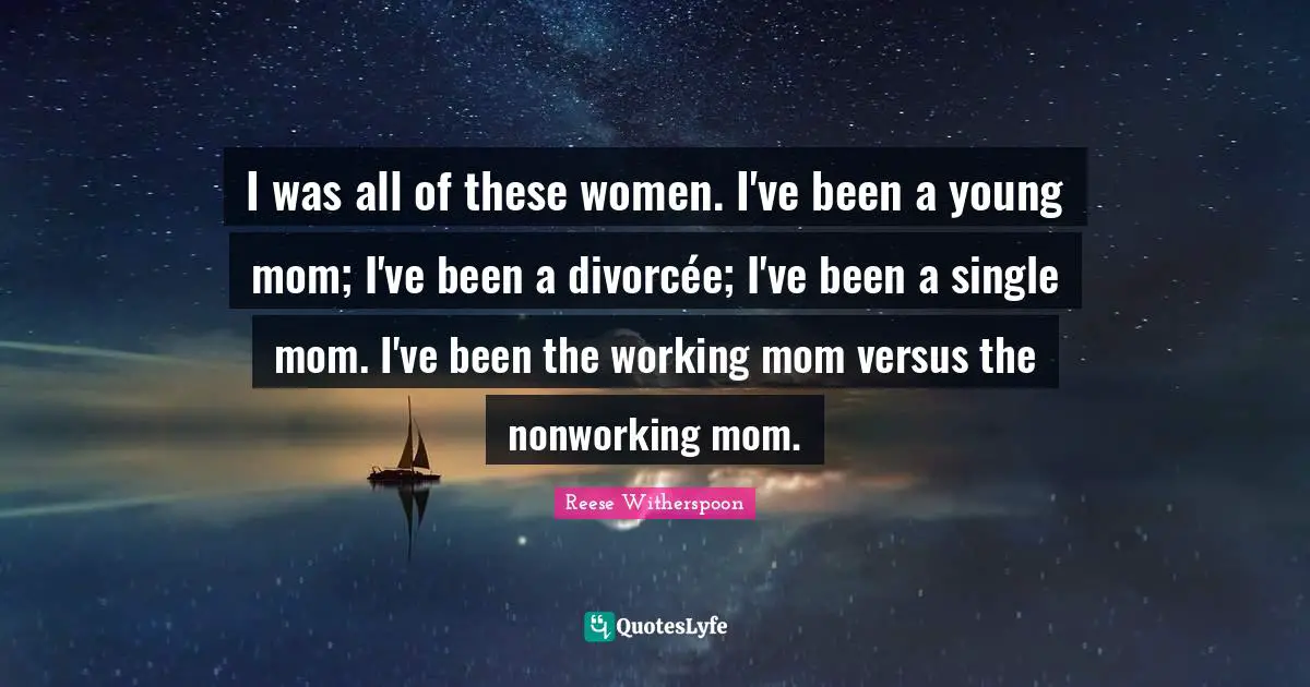 Reese Witherspoon Quotes: "I was all of these women. I've been a young mom; I've been a divorcée; I've been a single mom. I've been the working mom versus the nonworking mom."