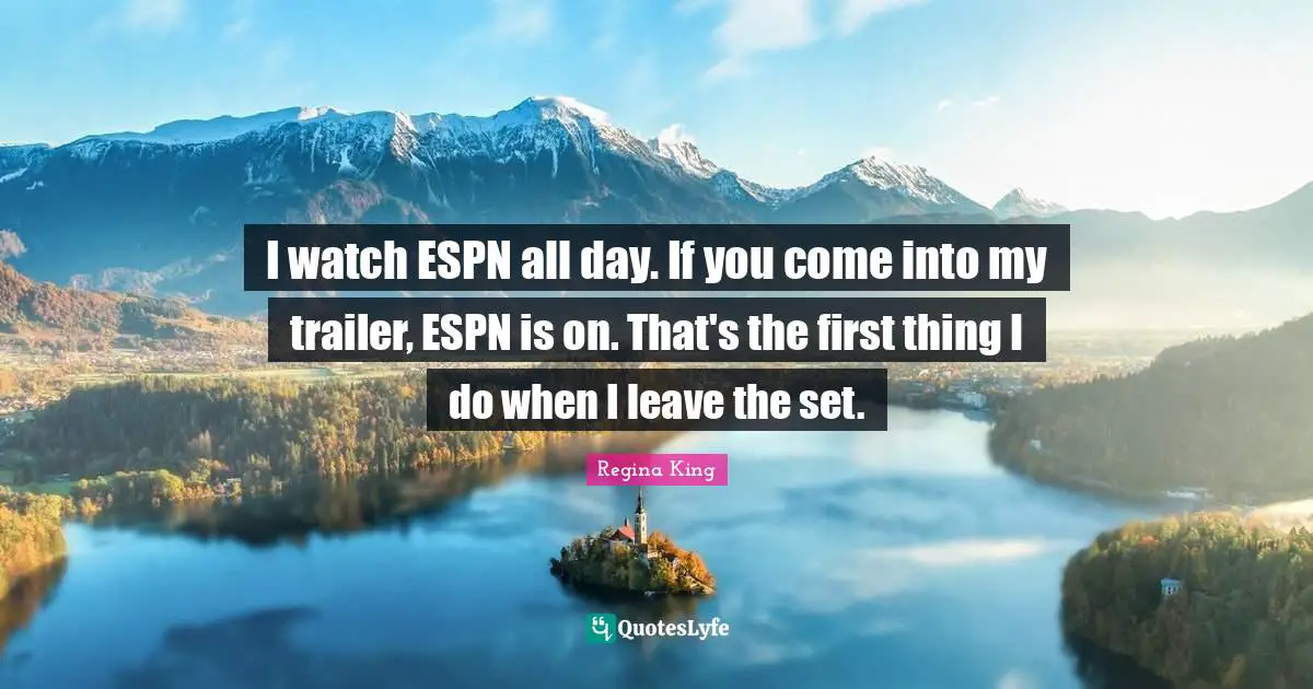 I watch ESPN all day. If you come into my trailer, ESPN is on. That's the first thing I do when I leave the set.