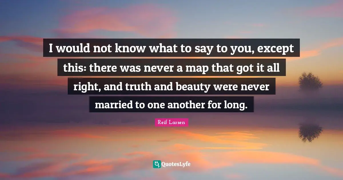 I would not know what to say to you, except this: there was never a map that got it all right, and truth and beauty were never married to one another for long.