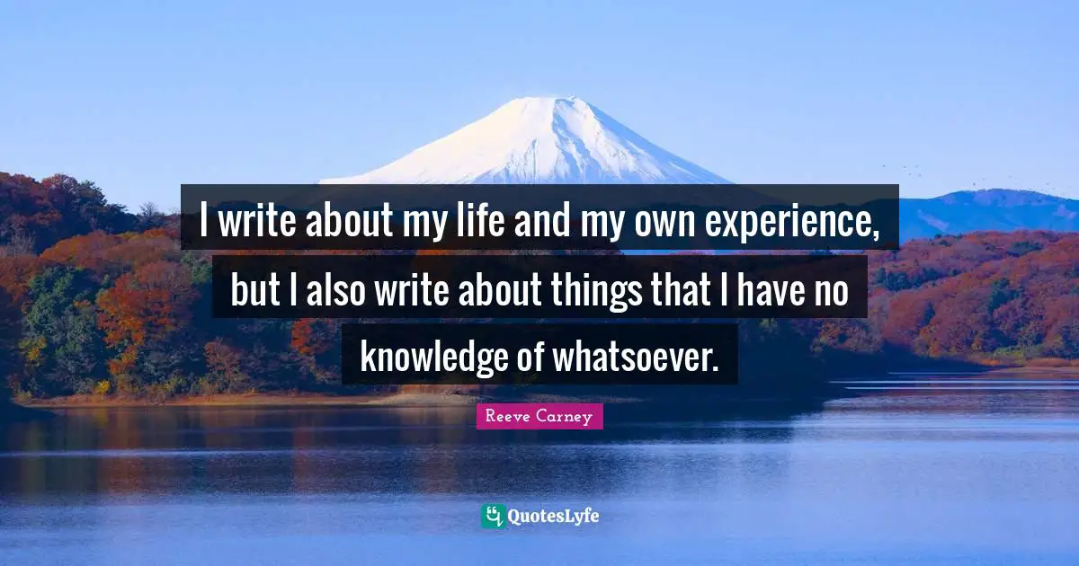 I write about my life and my own experience, but I also write about things that I have no knowledge of whatsoever.
