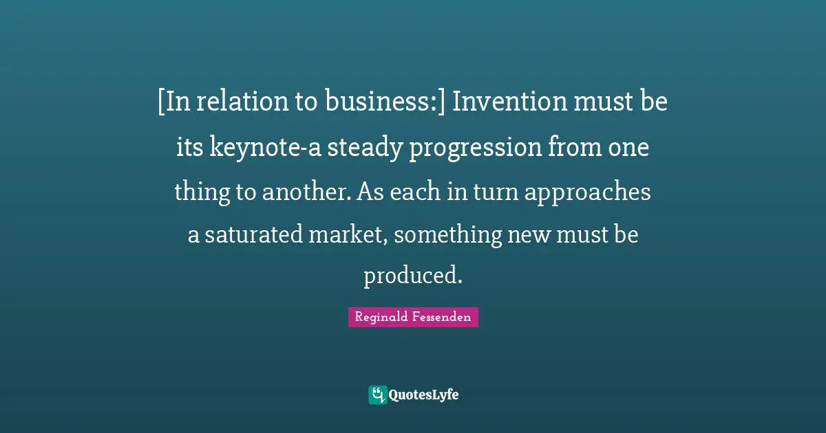 [In relation to business:] Invention must be its keynote-a steady progression from one thing to another. As each in turn approaches a saturated market, something new must be produced.