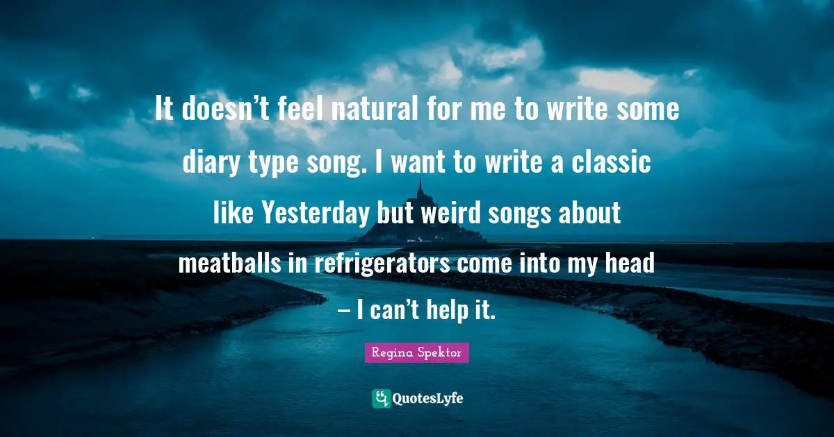 It doesn’t feel natural for me to write some diary type song. I want to write a classic like Yesterday but weird songs about meatballs in refrigerators come into my head – I can’t help it.
