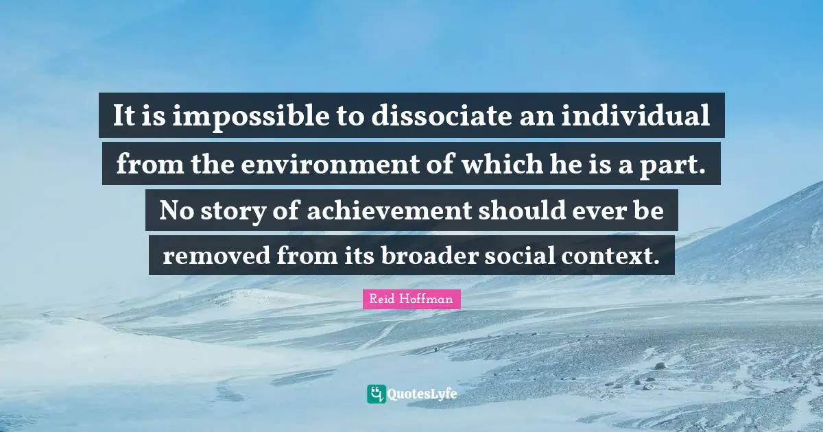 It is impossible to dissociate an individual from the environment of which he is a part. No story of achievement should ever be removed from its broader social context.