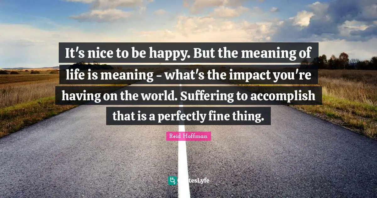 It's nice to be happy. But the meaning of life is meaning - what's the impact you're having on the world. Suffering to accomplish that is a perfectly fine thing.