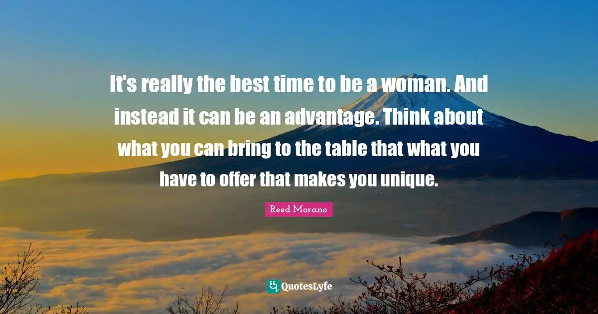 It's really the best time to be a woman. And instead it can be an advantage. Think about what you can bring to the table that what you have to offer that makes you unique.