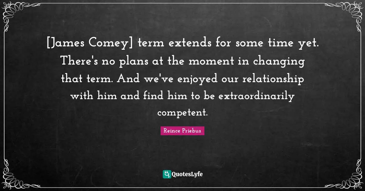 [James Comey] term extends for some time yet. There's no plans at the moment in changing that term. And we've enjoyed our relationship with him and find him to be extraordinarily competent.