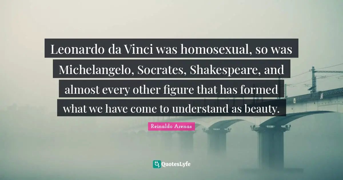 Leonardo da Vinci was homosexual, so was Michelangelo, Socrates, Shakespeare, and almost every other figure that has formed what we have come to understand as beauty.