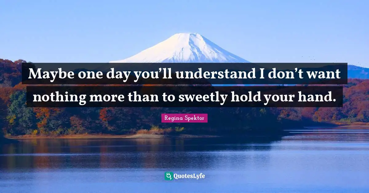 Maybe one day you’ll understand I don’t want nothing more than to sweetly hold your hand.