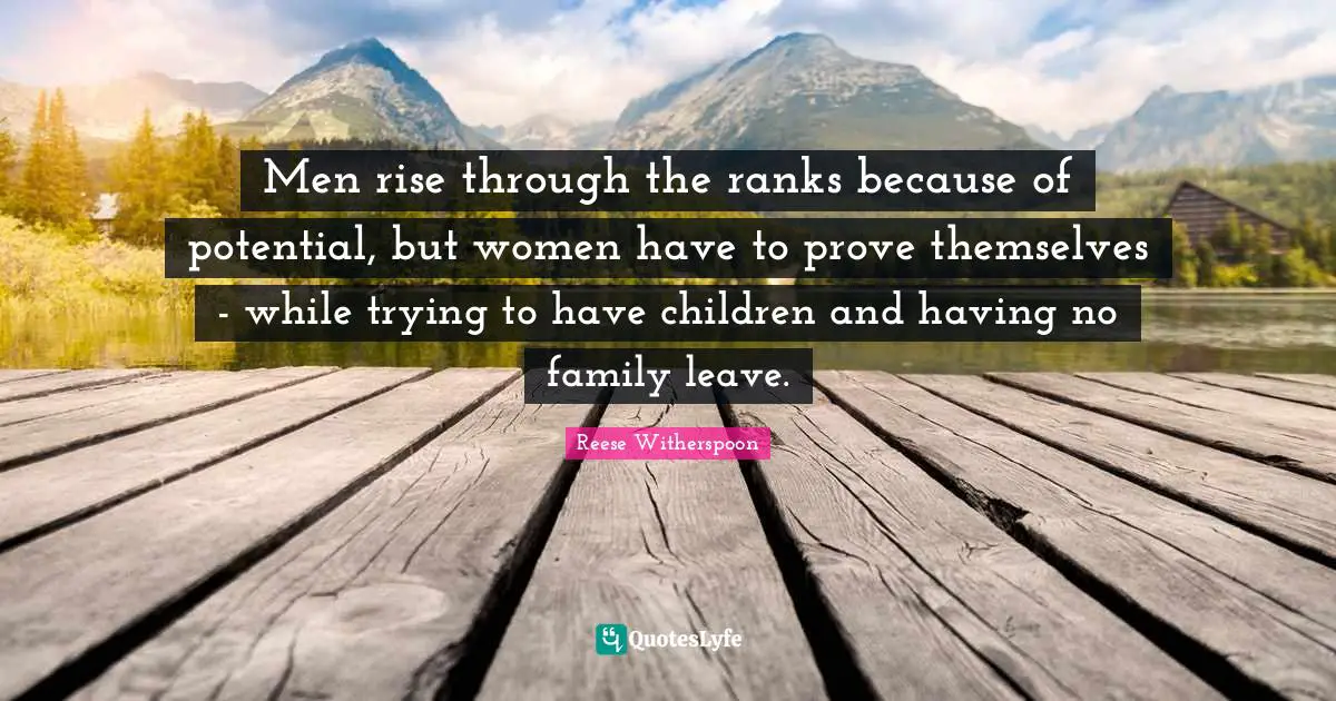 Reese Witherspoon Quotes: "Men rise through the ranks because of potential, but women have to prove themselves - while trying to have children and having no family leave."