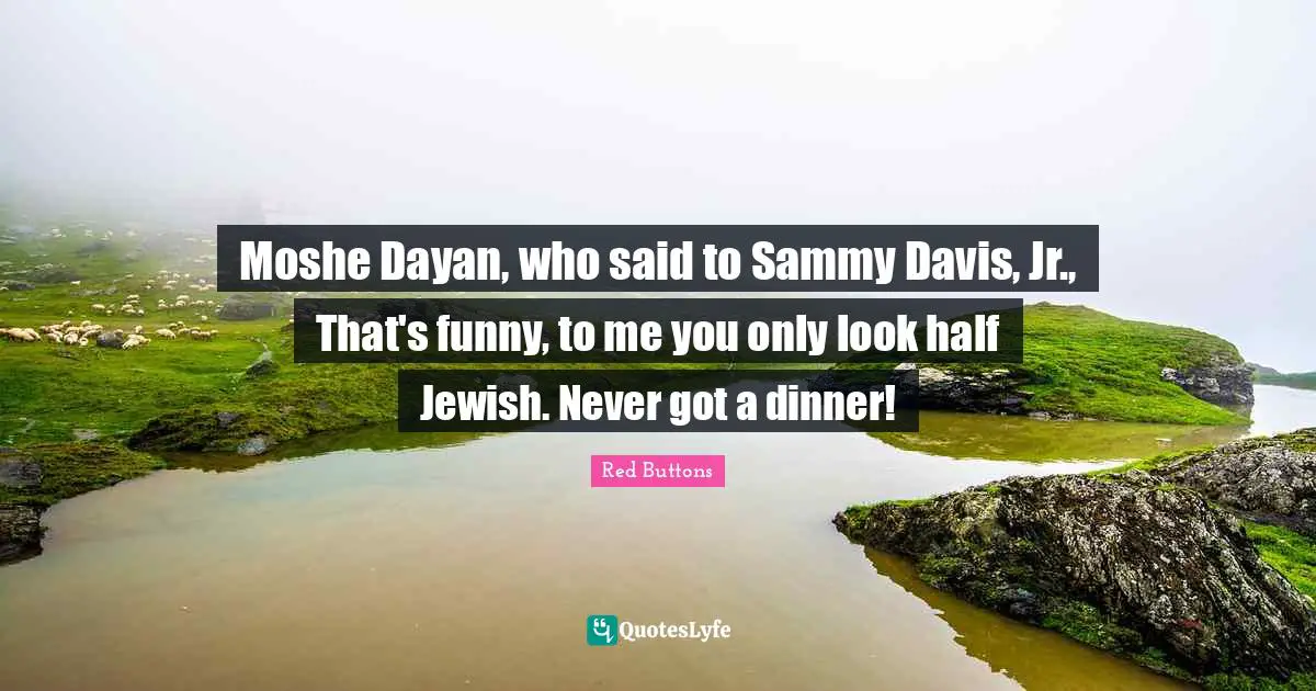 Moshe Dayan, who said to Sammy Davis, Jr., That's funny, to me you only look half Jewish. Never got a dinner!