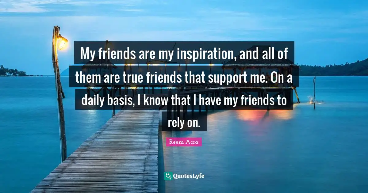 My friends are my inspiration, and all of them are true friends that support me. On a daily basis, I know that I have my friends to rely on.