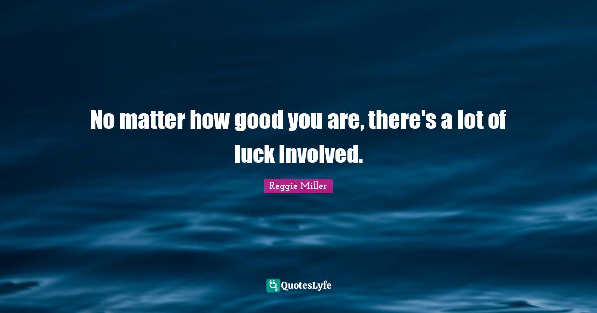 No matter how good you are, there's a lot of luck involved.