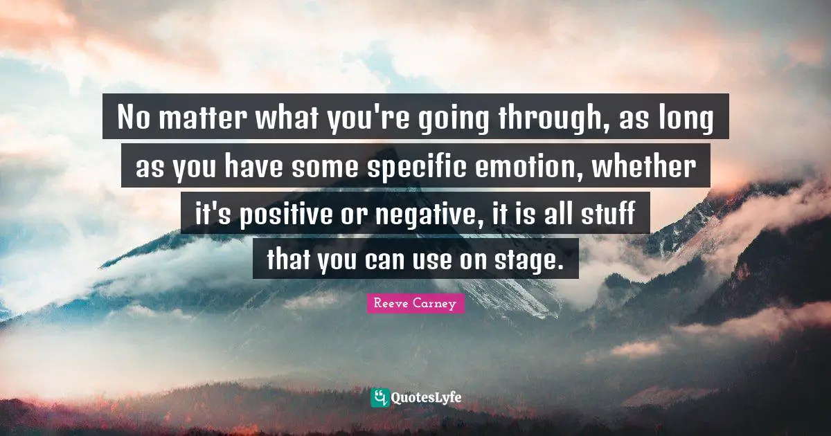 No matter what you're going through, as long as you have some specific emotion, whether it's positive or negative, it is all stuff that you can use on stage.